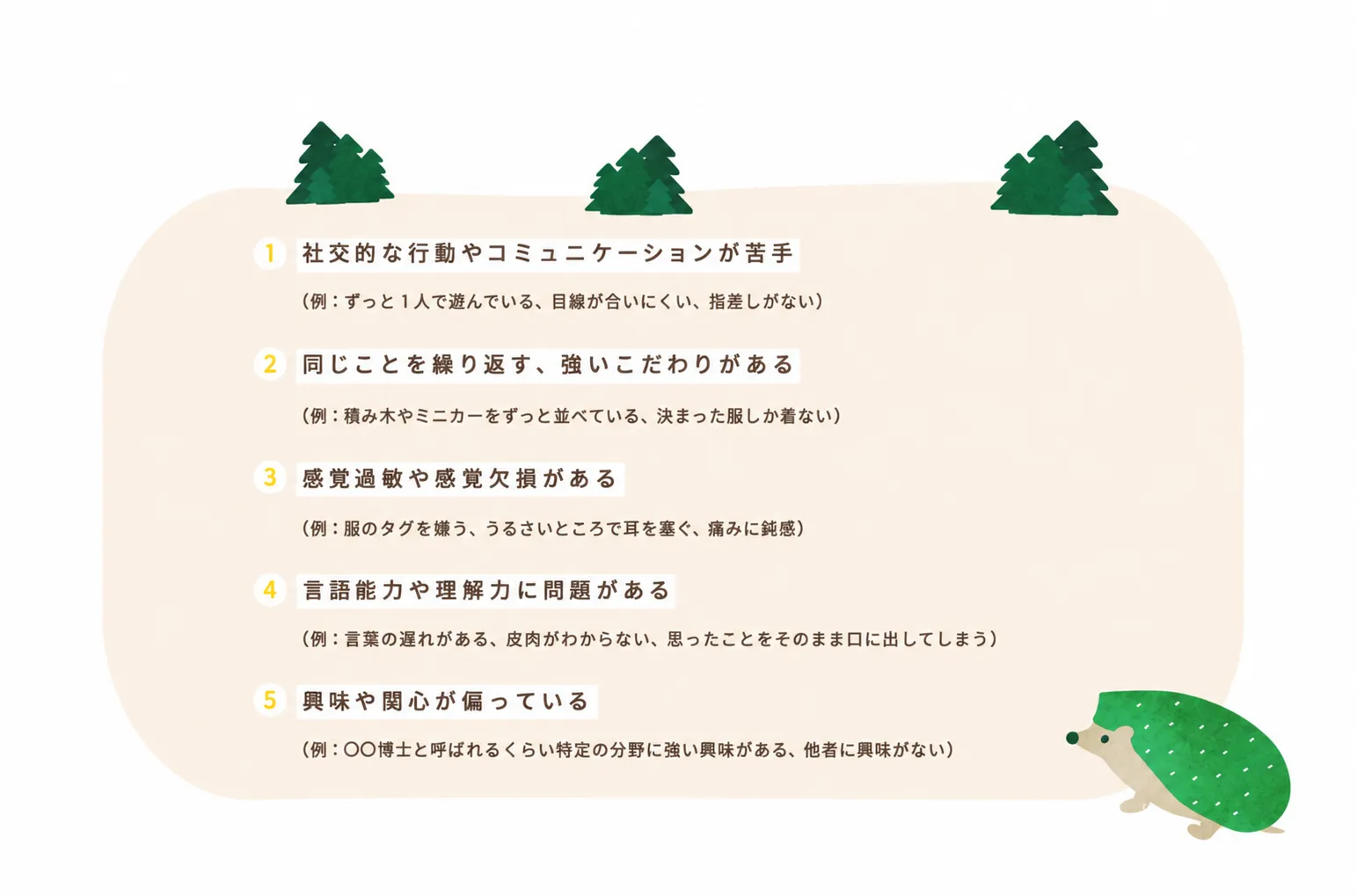 自閉スペクトラム症の5つの特徴。1 社交的な行動やコミュニケーションが苦手(ずっと1人で遊んでいる、目線が合いにくい、指差しがない)。2 同じことを繰り返す、強いこだわりがある(積み木やミニカーをずっと並べている、決まった服しか着ない)。3 感覚過敏や感覚欠損がある(服のタグを嫌う、うるさいところで耳を塞ぐ、痛みに鈍感)。4 言語能力や理解力に問題がある(言葉の遅れがある、皮肉がわからない、思ったことをそのまま口に出してしまう)。5 興味や関心が偏っている(特定の分野に強い興味がある、他者に興味がない)